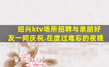 绍兴ktv场所招聘与亲朋好友一同庆祝.在度过难忘的夜晚